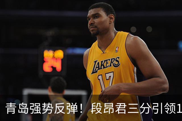 青岛强势反弹！段昂君三分引领13-0攻击波逆转辽宁